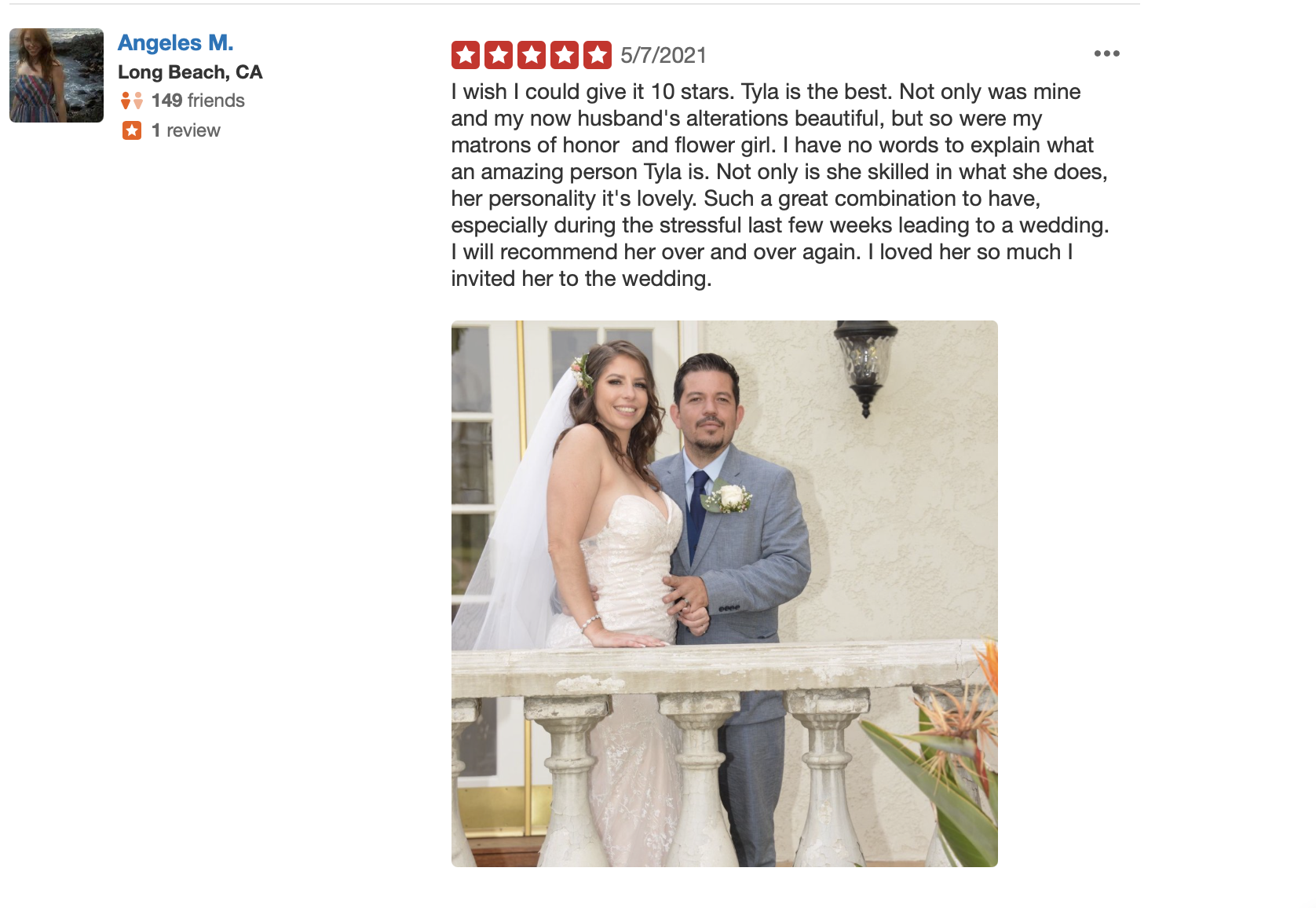 review for tylas bride, from angeles m. " i wish i could give it 10 starts. Tyla is the best. Not only was mine and now husband's alterations beautiful, but so were my maid of honor and flower girl. I have no words to explain what an amazing person tyla is. Not only is she skilled in what she does, her personality  is lovely. Such a great combination to have, especially during the stressful last few weeks leading to the wedding. i will recommend her over and over again. i loved her so much i invited her to the weeding. 